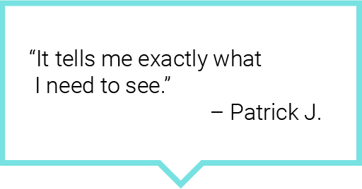 It tells me exactly what I need to see. – Patrick J.